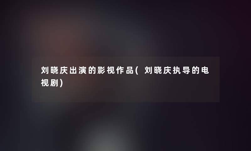 刘晓庆出演的影视作品(刘晓庆执导的电视剧)