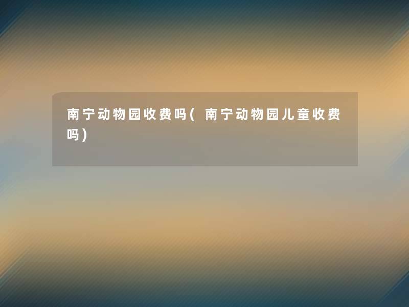 南宁动物园收费吗(南宁动物园儿童收费吗)