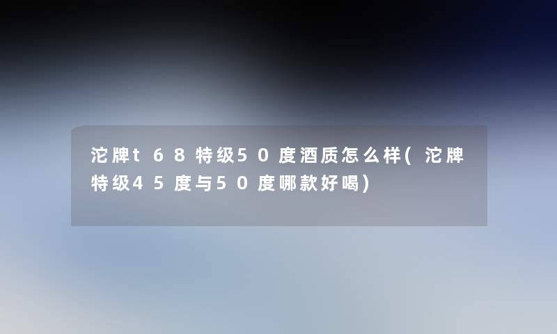 沱牌t68特级50度酒质怎么样(沱牌特级45度与50度哪款好喝)