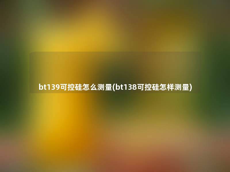 bt139可控硅怎么测量(bt138可控硅怎样测量)