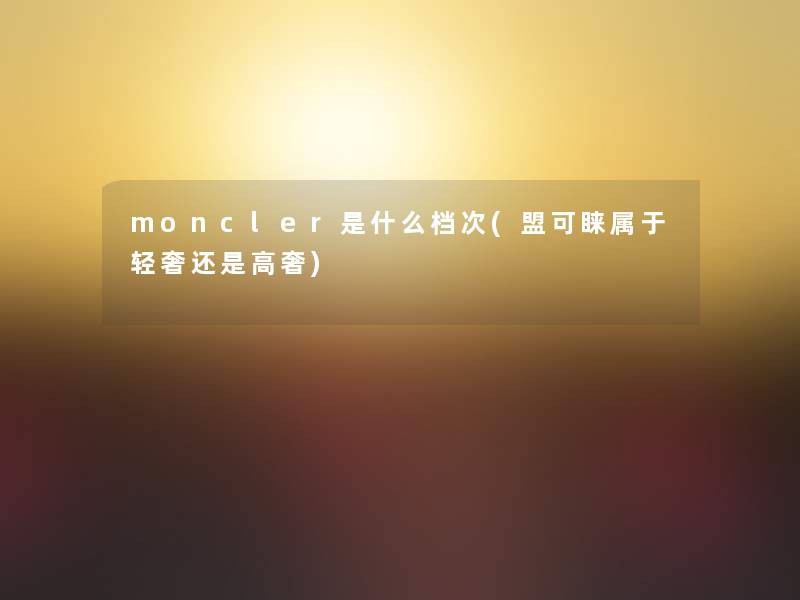 moncler是什么档次(盟可睐属于轻奢还是高奢)