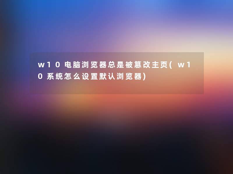 w10电脑浏览器总是被篡改主页(w10系统怎么设置默认浏览器)