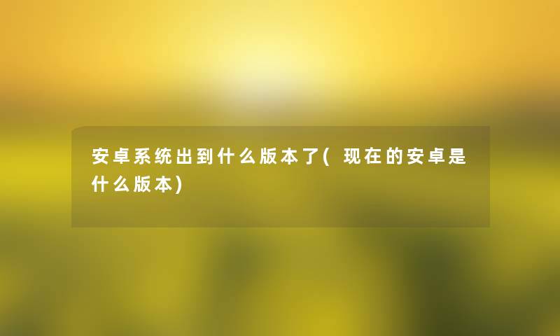 安卓系统出到什么版本了(的安卓是什么版本)