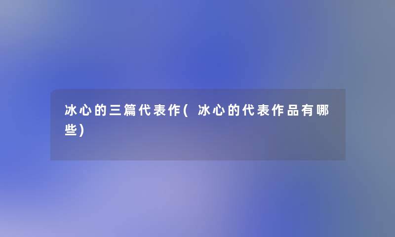 冰心的三篇代表作(冰心的代表作品有哪些)