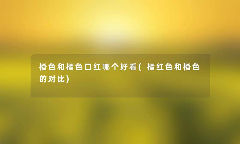 橙色和橘色口红哪个好看(橘红色和橙色的对比)