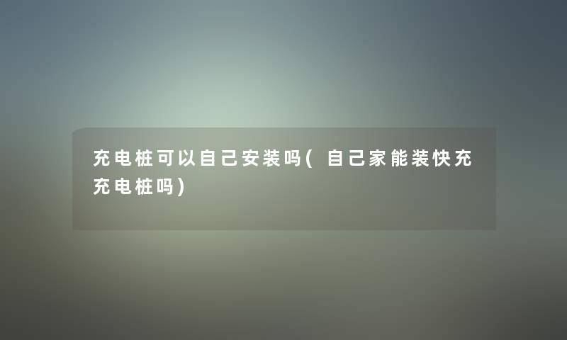 充电桩可以自己安装吗(自己家能装快充充电桩吗)