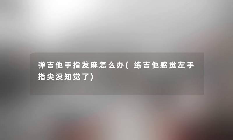 弹吉他手指发麻怎么办(练吉他感觉左手指尖没知觉了)