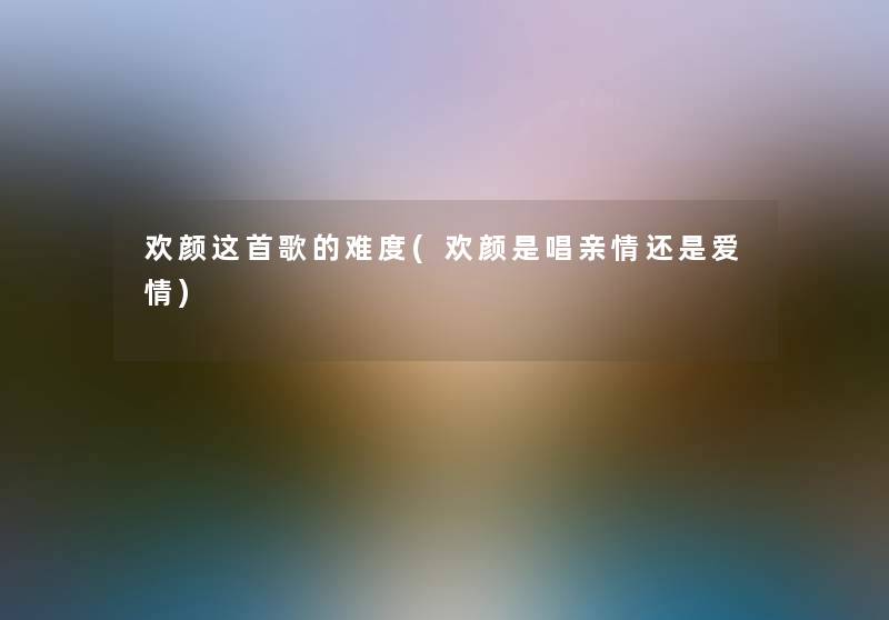 欢颜这首歌的难度(欢颜是唱亲情还是爱情)