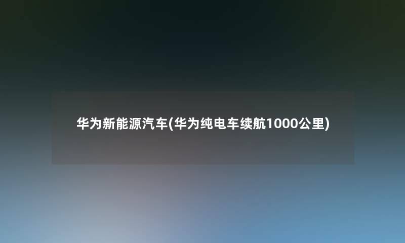 华为新能源汽车(华为纯电车续航1000公里)