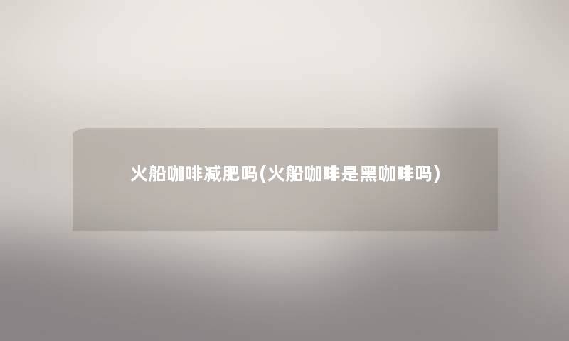 火船咖啡减肥吗(火船咖啡是黑咖啡吗)