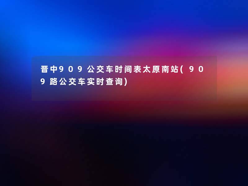 晋中909公交车时间表太原南站(909路公交车实时查阅)