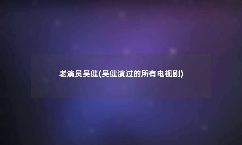 老演员吴健(吴健演过的所有电视剧)