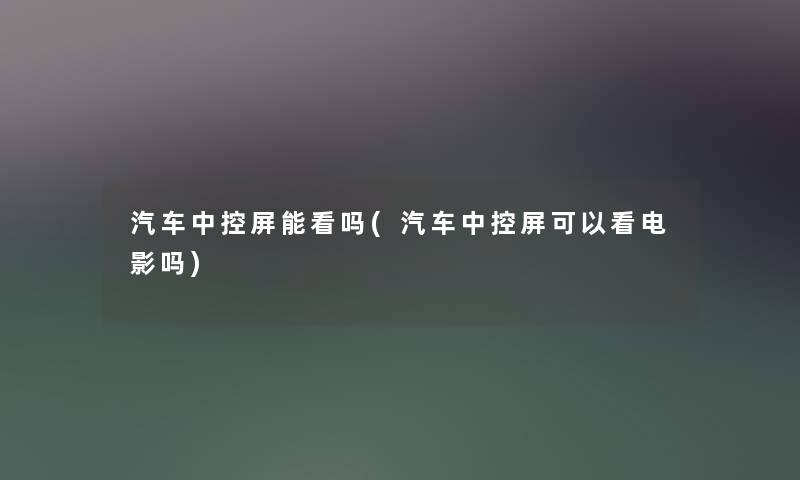 汽车中控屏能看吗(汽车中控屏可以看电影吗)