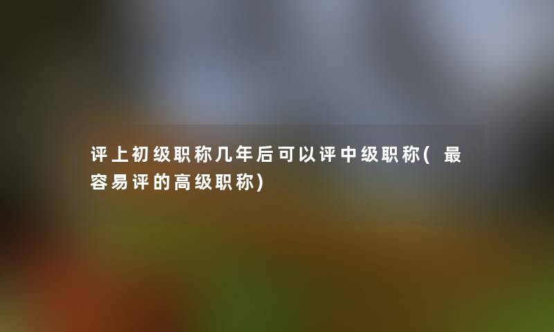 评上初级职称几年后可以评中级职称(容易评的高级职称)