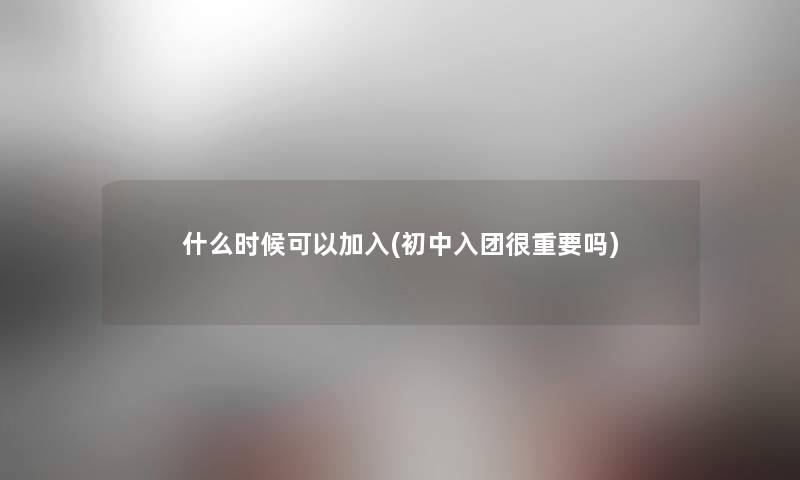 什么时候可以加入(初中入团很重要吗)