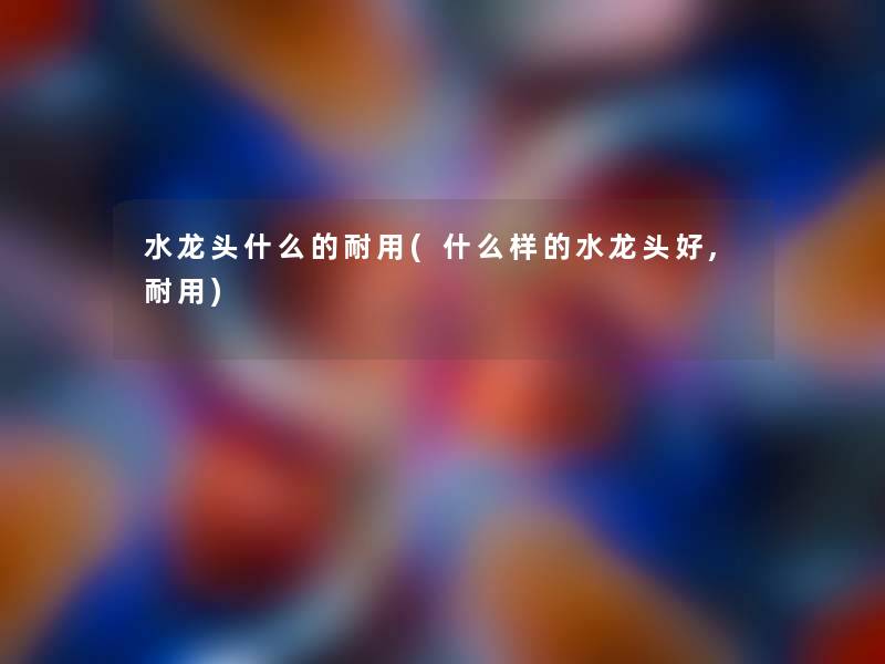 水龙头什么的耐用(什么样的水龙头好,耐用)