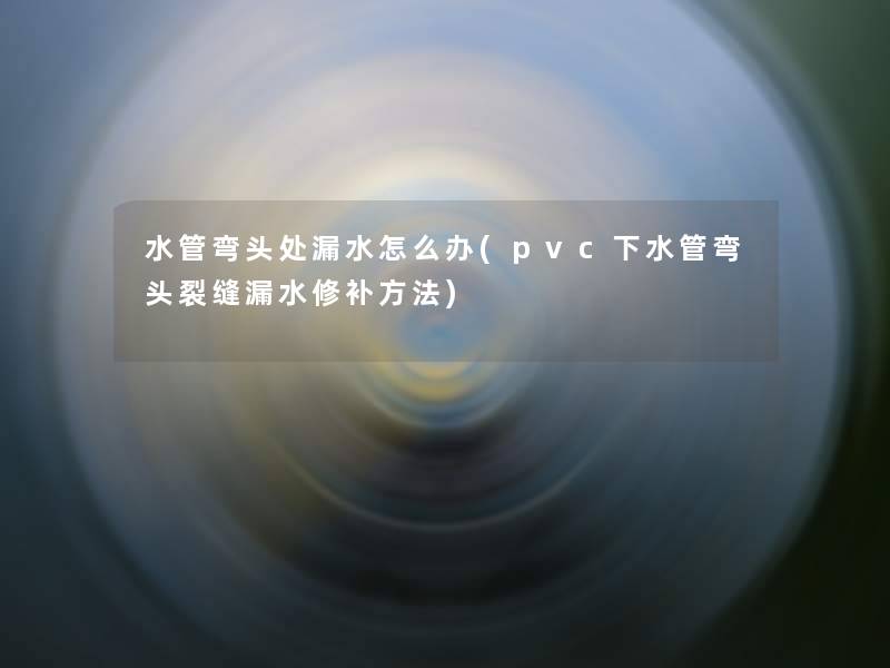 水管弯头处漏水怎么办(pvc下水管弯头裂缝漏水修补方法)