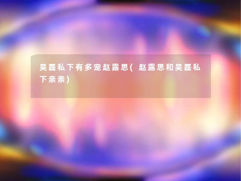 吴磊私下有多宠赵露思(赵露思和吴磊私下亲亲)