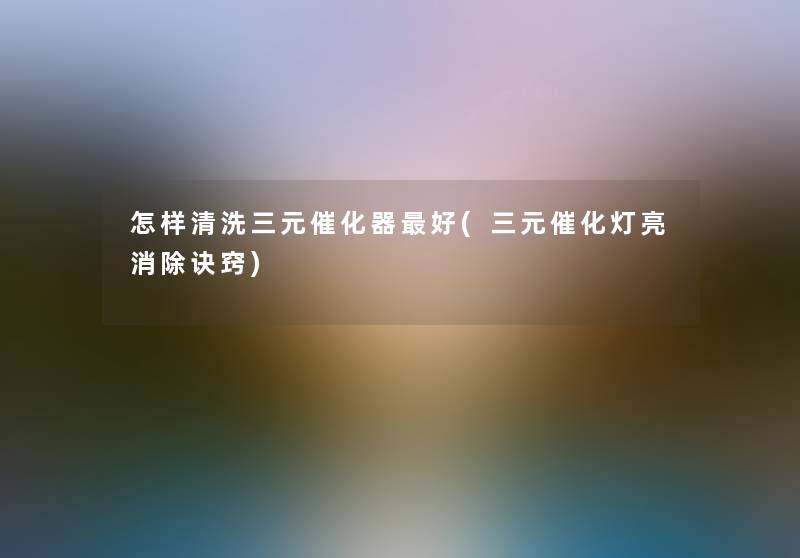 怎样清洗三元催化器好(三元催化灯亮消除诀窍)