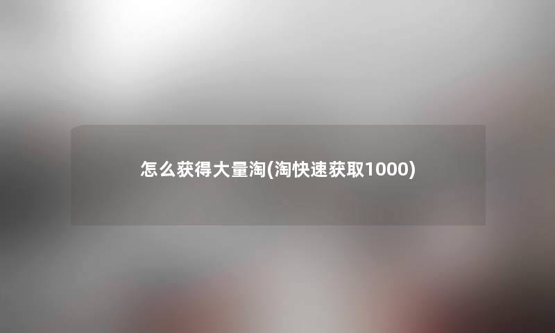 怎么获得大量淘(淘快速获取1000)