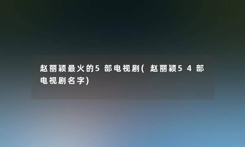 赵丽颖火的5部电视剧(赵丽颖54部电视剧名字)