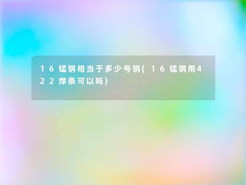 16锰钢相当于多少号钢(16锰钢用422焊条可以吗)