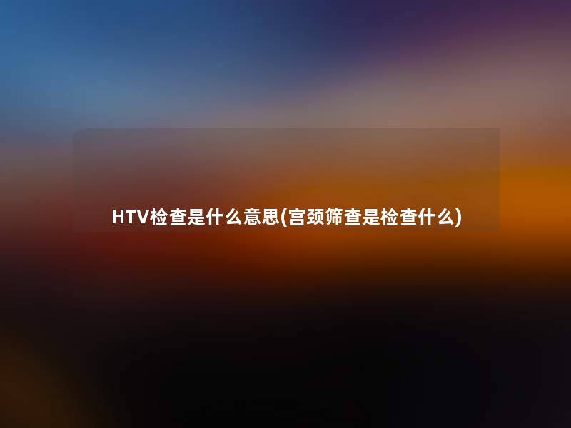 HTV检查是什么意思(宫颈筛查是检查什么)