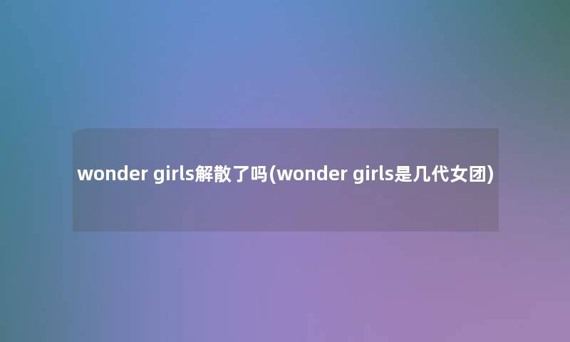 wonder girls解散了吗(wonder girls是几代女团)