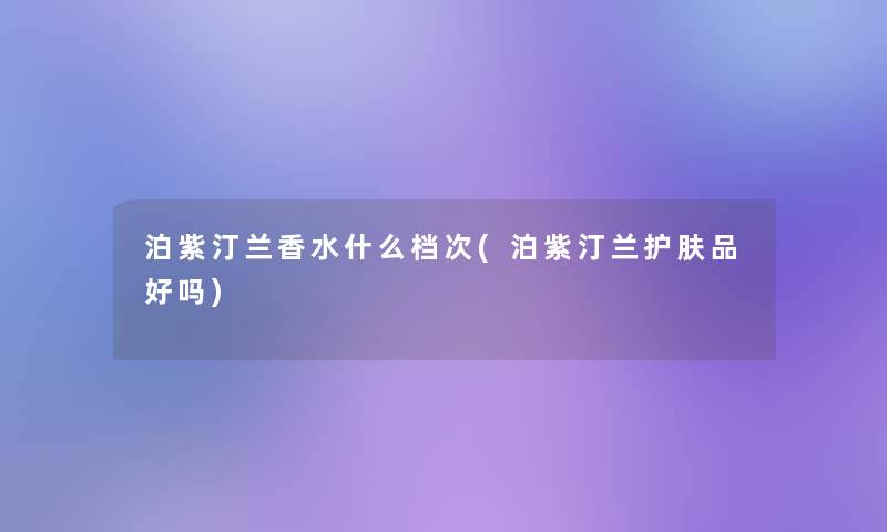 泊紫汀兰香水什么档次(泊紫汀兰护肤品好吗)