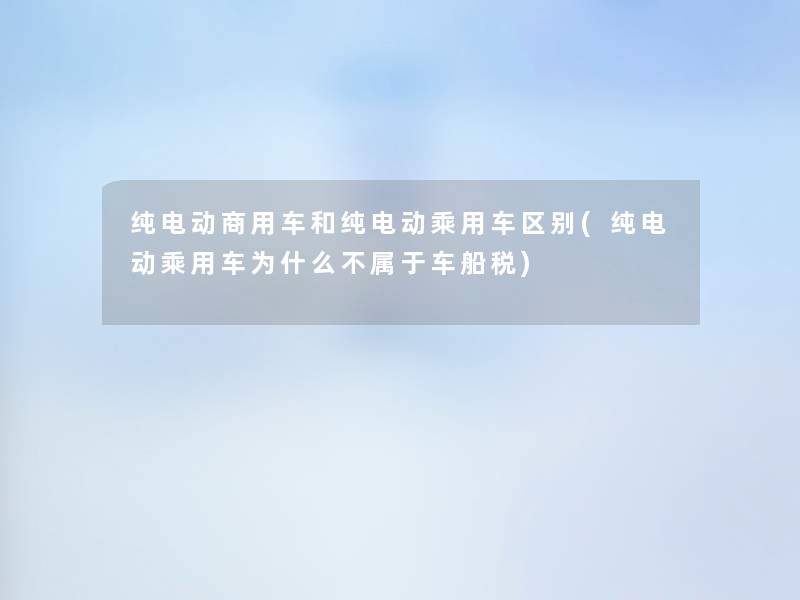 纯电动商用车和纯电动乘用车区别(纯电动乘用车为什么不属于车船税