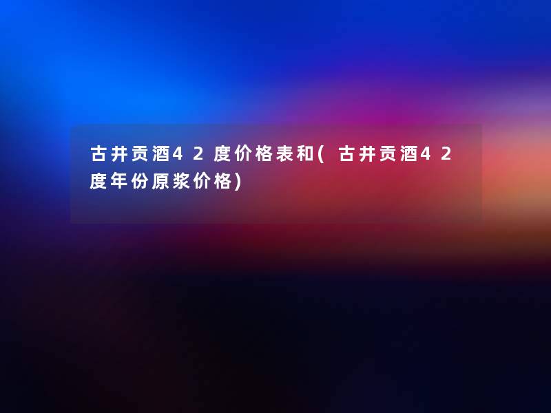 古井贡酒42度价格表和(古井贡酒42度年份原浆价格)