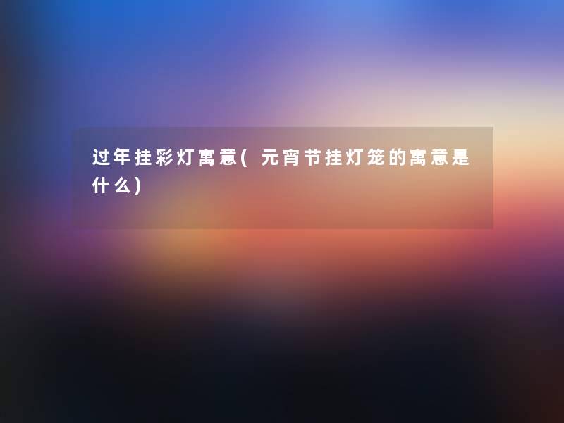 过年挂彩灯寓意(元宵节挂灯笼的寓意是什么)