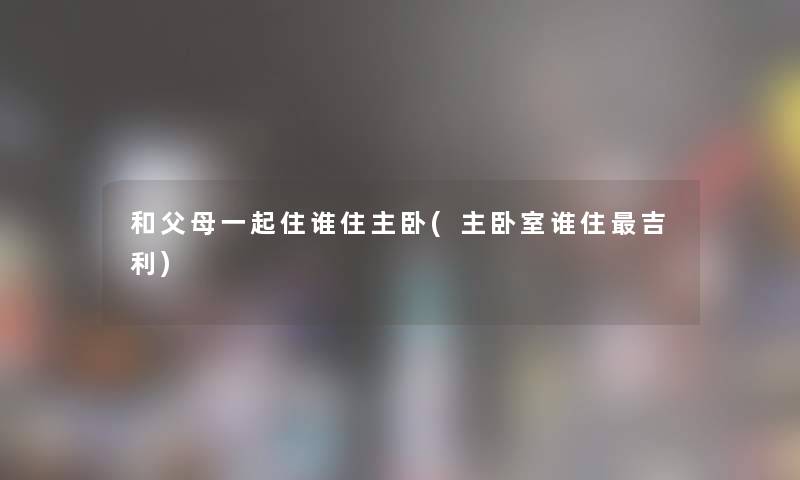 和父母一起住谁住主卧(主卧室谁住吉利)