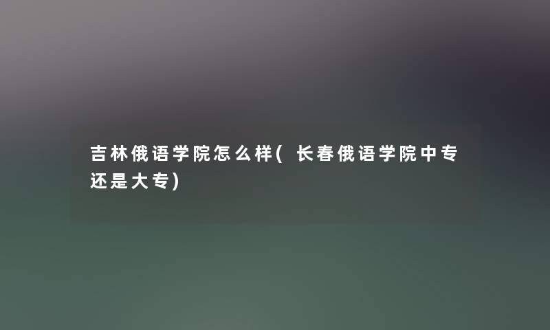 吉林俄语学院怎么样(长春俄语学院中专还是大专)