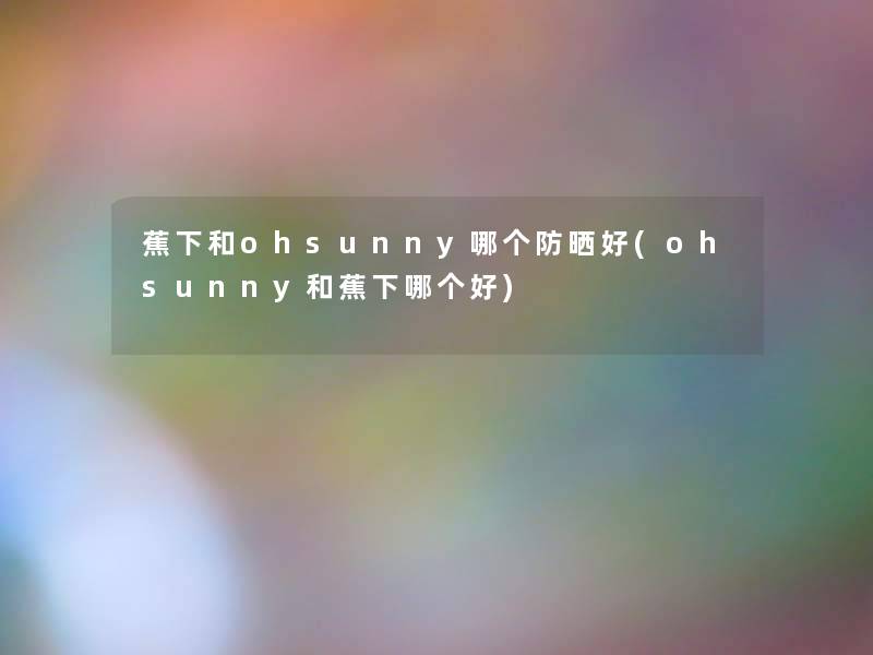 蕉下和ohsunny哪个防晒好(ohsunny和蕉下哪个好)