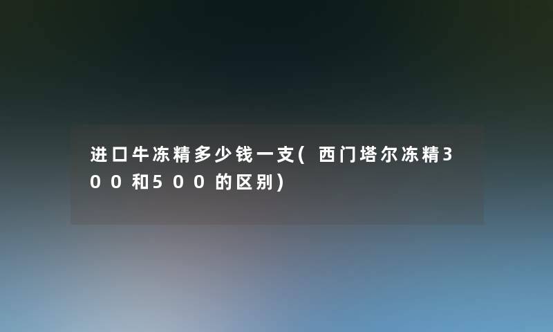 进口牛冻精多少钱一支(西门塔尔冻精300和500的区别)