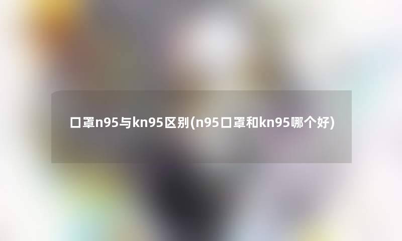 口罩n95与kn95区别(n95口罩和kn95哪个好)