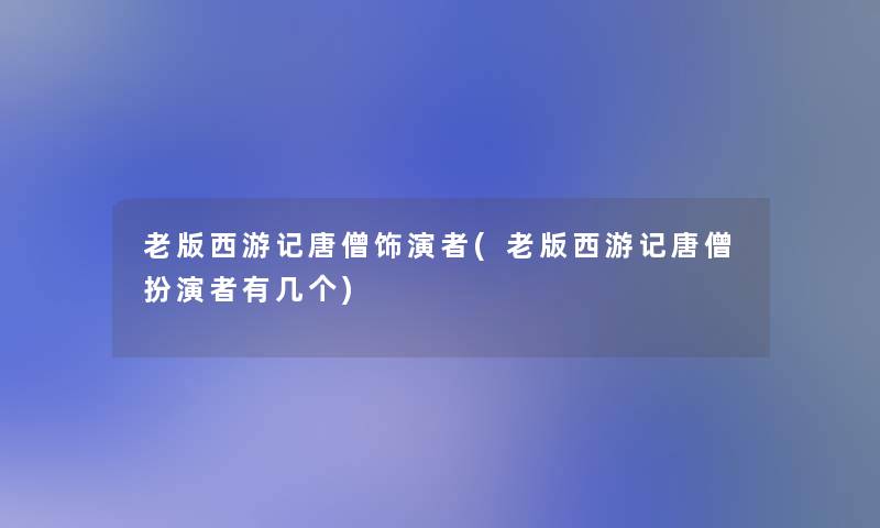 老版西游记唐僧饰演者(老版西游记唐僧扮演者有几个)