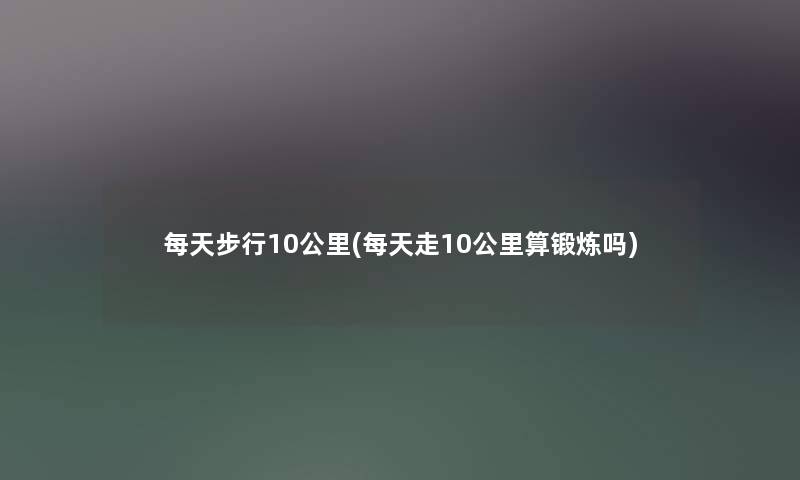 每天步行10公里(每天走10公里算锻炼吗)