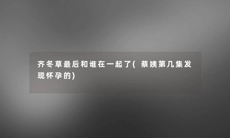 齐冬草后和谁在一起了(蔡姨第几集发现怀孕的)