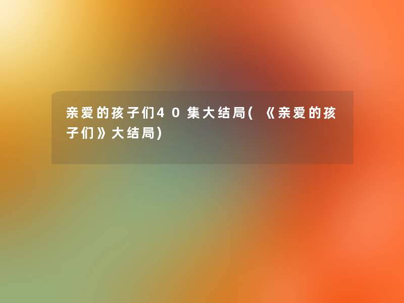 亲爱的孩子们40集大结局(《亲爱的孩子们》大结局)