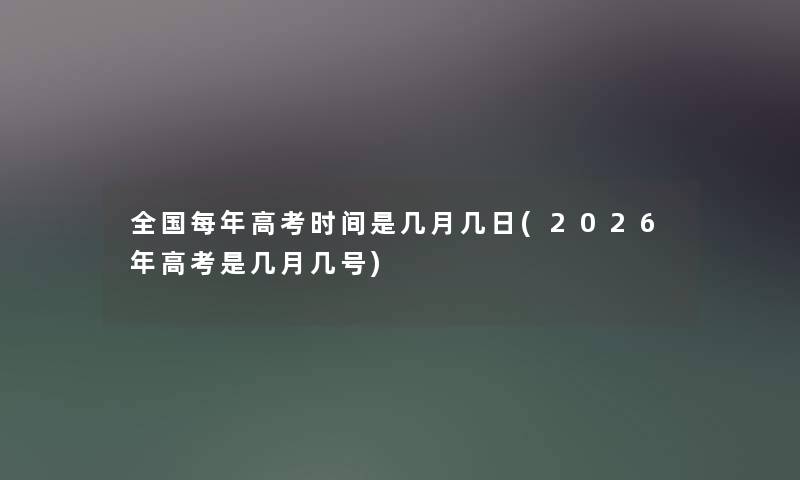 全国每年高考时间是几月几日(2026年高考是几月几号)