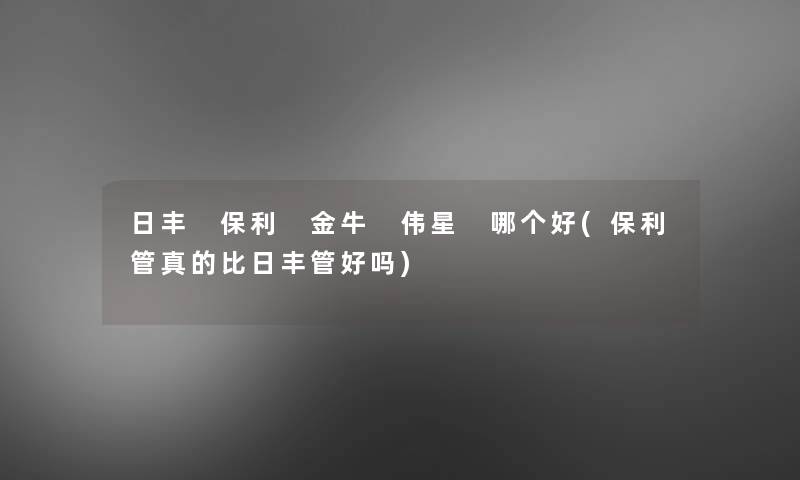 日丰 保利 金牛 伟星 哪个好(保利管真的比日丰管好吗)