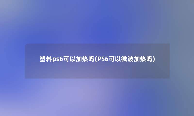 塑料ps6可以加热吗(PS6可以微波加热吗)